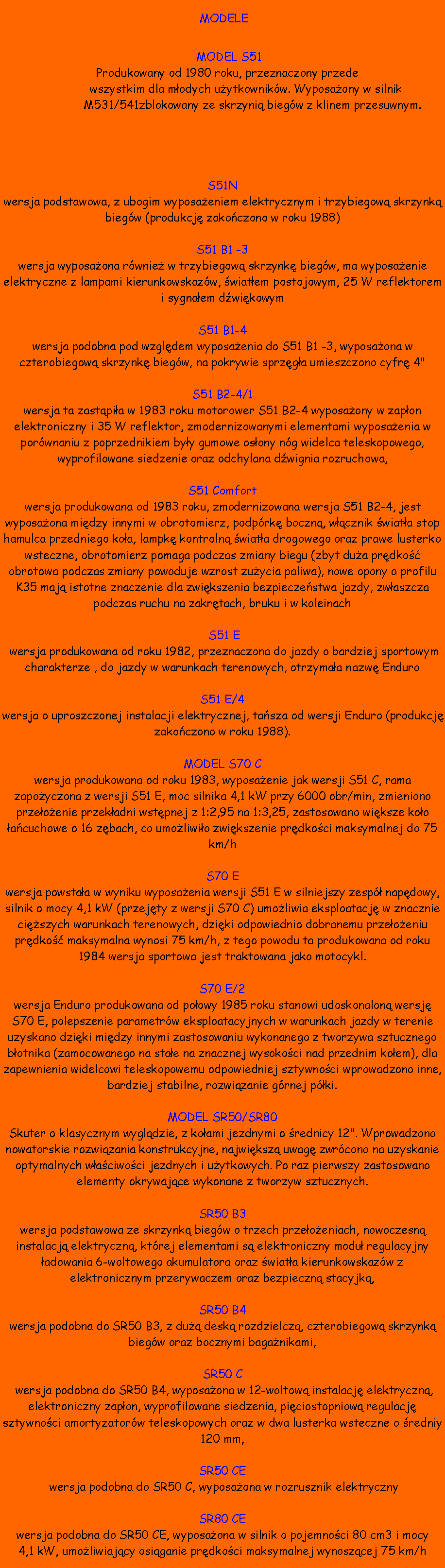 Pole tekstowe:  MODELE    MODEL S51			    Produkowany od 1980 roku, przeznaczony przede       				    		  wszystkim dla modych uytkownikw. Wyposaony w silnik     			    M531/541zblokowany ze skrzyni biegw z klinem przesuwnym.S51Nwersja podstawowa, z ubogim wyposaeniem elektrycznym i trzybiegow skrzynk biegw (produkcj zakoczono w roku 1988)S51 B1 -3 wersja wyposaona rwnie w trzybiegow skrzynk biegw, ma wyposaenie elektryczne z lampami kierunkowskazw, wiatem postojowym, 25 W reflektorem i sygnaem dwikowymS51 B1-4wersja podobna pod wzgldem wyposaenia do S51 B1 -3, wyposaona w czterobiegow skrzynk biegw, na pokrywie sprzga umieszczono cyfr 4"S51 B2-4/1wersja ta zastpia w 1983 roku motorower S51 B2-4 wyposaony w zapon elektroniczny i 35 W reflektor, zmodernizowanymi elementami wyposaenia w porwnaniu z poprzednikiem byy gumowe osony ng widelca teleskopowego, wyprofilowane siedzenie oraz odchylana dwignia rozruchowa,S51 Comfortwersja produkowana od 1983 roku, zmodernizowana wersja S51 B2-4, jest wyposaona midzy innymi w obrotomierz, podprk boczn, wcznik wiata stop hamulca przedniego koa, lampk kontroln wiata drogowego oraz prawe lusterko wsteczne, obrotomierz pomaga podczas zmiany biegu (zbyt dua prdko obrotowa podczas zmiany powoduje wzrost zuycia paliwa), nowe opony o profilu K35 maj istotne znaczenie dla zwikszenia bezpieczestwa jazdy, zwaszcza podczas ruchu na zakrtach, bruku i w koleinach S51 E wersja produkowana od roku 1982, przeznaczona do jazdy o bardziej sportowym charakterze , do jazdy w warunkach terenowych, otrzymaa nazw EnduroS51 E/4wersja o uproszczonej instalacji elektrycznej, tasza od wersji Enduro (produkcj zakoczono w roku 1988).MODEL S70 Cwersja produkowana od roku 1983, wyposaenie jak wersji S51 C, rama zapoyczona z wersji S51 E, moc silnika 4,1 kW przy 6000 obr/min, zmieniono przeoenie przekadni wstpnej z 1:2,95 na 1:3,25, zastosowano wiksze koo acuchowe o 16 zbach, co umoliwio zwikszenie prdkoci maksymalnej do 75 km/hS70 Ewersja powstaa w wyniku wyposaenia wersji S51 E w silniejszy zesp napdowy, silnik o mocy 4,1 kW (przejty z wersji S70 C) umoliwia eksploatacj w znacznie ciszych warunkach terenowych, dziki odpowiednio dobranemu przeoeniu prdko maksymalna wynosi 75 km/h, z tego powodu ta produkowana od roku 1984 wersja sportowa jest traktowana jako motocykl.S70 E/2wersja Enduro produkowana od poowy 1985 roku stanowi udoskonalon wersj S70 E, polepszenie parametrw eksploatacyjnych w warunkach jazdy w terenie uzyskano dziki midzy innymi zastosowaniu wykonanego z tworzywa sztucznego botnika (zamocowanego na stae na znacznej wysokoci nad przednim koem), dla zapewnienia widelcowi teleskopowemu odpowiedniej sztywnoci wprowadzono inne, bardziej stabilne, rozwizanie grnej pki.MODEL SR50/SR80Skuter o klasycznym wygldzie, z koami jezdnymi o rednicy 12". Wprowadzono nowatorskie rozwizania konstrukcyjne, najwiksz uwag zwrcono na uzyskanie optymalnych waciwoci jezdnych i uytkowych. Po raz pierwszy zastosowano elementy okrywajce wykonane z tworzyw sztucznych.SR50 B3wersja podstawowa ze skrzynk biegw o trzech przeoeniach, nowoczesn instalacj elektryczn, ktrej elementami s elektroniczny modu regulacyjny adowania 6-woltowego akumulatora oraz wiata kierunkowskazw z elektronicznym przerywaczem oraz bezpieczn stacyjk,SR50 B4wersja podobna do SR50 B3, z du desk rozdzielcz, czterobiegow skrzynk biegw oraz bocznymi baganikami, SR50 C wersja podobna do SR50 B4, wyposaona w 12-woltow instalacj elektryczn, elektroniczny zapon, wyprofilowane siedzenia, piciostopniow regulacj sztywnoci amortyzatorw teleskopowych oraz w dwa lusterka wsteczne o redniy 120 mm, SR50 CE wersja podobna do SR50 C, wyposaona w rozrusznik elektrycznySR80 CEwersja podobna do SR50 CE, wyposaona w silnik o pojemnoci 80 cm3 i mocy 4,1 kW, umoliwiajcy osiganie prdkoci maksymalnej wynoszcej 75 km/h