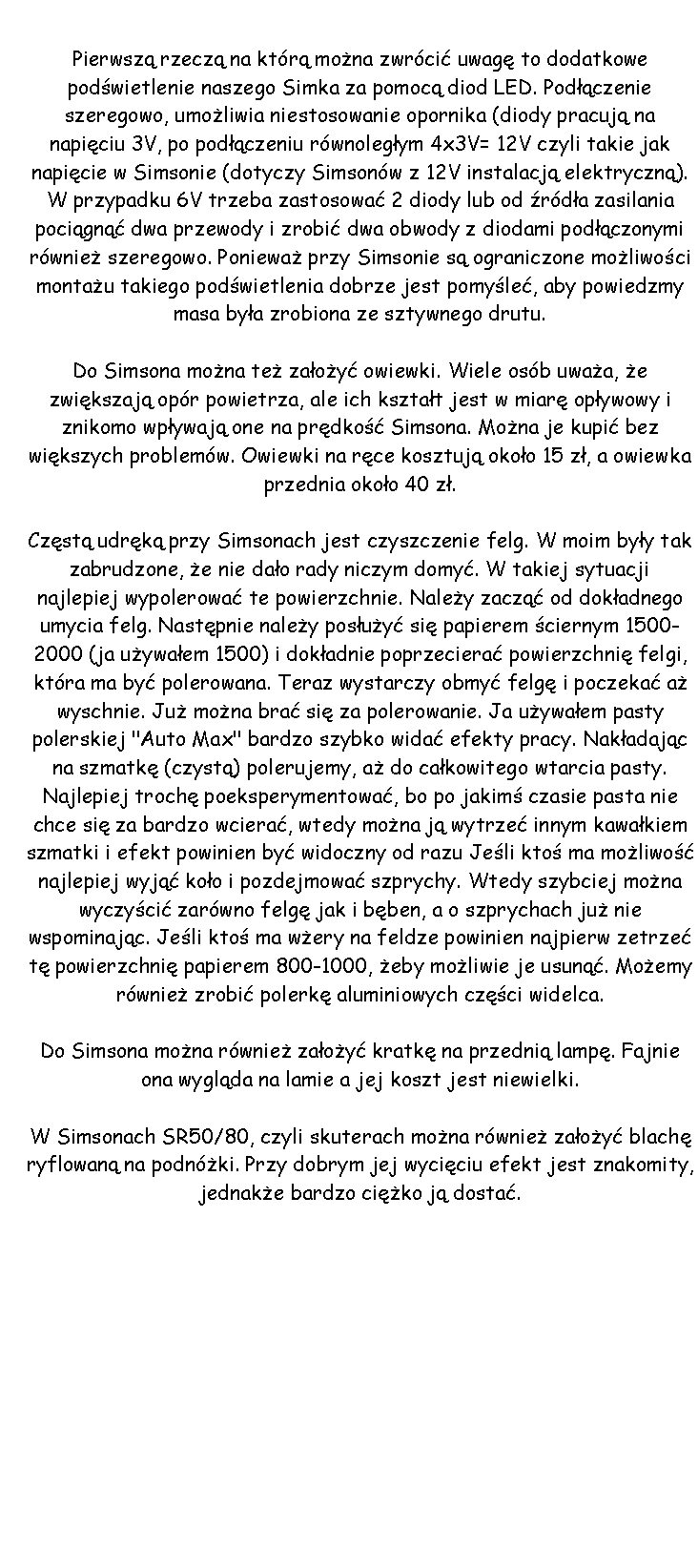 Pole tekstowe: 					Pierwsz rzecz na ktr mona zwrci uwag to dodatkowe podwietlenie naszego Simka za pomoc diod LED. Podczenie szeregowo, umoliwia niestosowanie opornika (diody pracuj na napiciu 3V, po podczeniu rwnolegym 4x3V= 12V czyli takie jak napicie w Simsonie (dotyczy Simsonw z 12V instalacj elektryczn). W przypadku 6V trzeba zastosowa 2 diody lub od rda zasilania pocign dwa przewody i zrobi dwa obwody z diodami podczonymi rwnie szeregowo. Poniewa przy Simsonie s ograniczone moliwoci montau takiego podwietlenia dobrze jest pomyle, aby powiedzmy masa bya zrobiona ze sztywnego drutu. Do Simsona mona te zaoy owiewki. Wiele osb uwaa, e zwikszaj opr powietrza, ale ich ksztat jest w miar opywowy i znikomo wpywaj one na prdko Simsona. Mona je kupi bez wikszych problemw. Owiewki na rce kosztuj okoo 15 z, a owiewka przednia okoo 40 z.Czst udrk przy Simsonach jest czyszczenie felg. W moim byy tak zabrudzone, e nie dao rady niczym domy. W takiej sytuacji najlepiej wypolerowa te powierzchnie. Naley zacz od dokadnego umycia felg. Nastpnie naley posuy si papierem ciernym 1500-2000 (ja uywaem 1500) i dokadnie poprzeciera powierzchni felgi, ktra ma by polerowana. Teraz wystarczy obmy felg i poczeka a wyschnie. Ju mona bra si za polerowanie. Ja uywaem pasty polerskiej "Auto Max" bardzo szybko wida efekty pracy. Nakadajc na szmatk (czyst) polerujemy, a do cakowitego wtarcia pasty. Najlepiej troch poeksperymentowa, bo po jakim czasie pasta nie chce si za bardzo wciera, wtedy mona j wytrze innym kawakiem szmatki i efekt powinien by widoczny od razu Jeli kto ma moliwo najlepiej wyj koo i pozdejmowa szprychy. Wtedy szybciej mona wyczyci zarwno felg jak i bben, a o szprychach ju nie wspominajc. Jeli kto ma wery na feldze powinien najpierw zetrze t powierzchni papierem 800-1000, eby moliwie je usun. Moemy rwnie zrobi polerk aluminiowych czci widelca.Do Simsona mona rwnie zaoy kratk na przedni lamp. Fajnie ona wyglda na lamie a jej koszt jest niewielki.W Simsonach SR50/80, czyli skuterach mona rwnie zaoy blach ryflowan na podnki. Przy dobrym jej wyciciu efekt jest znakomity, jednake bardzo ciko j dosta.