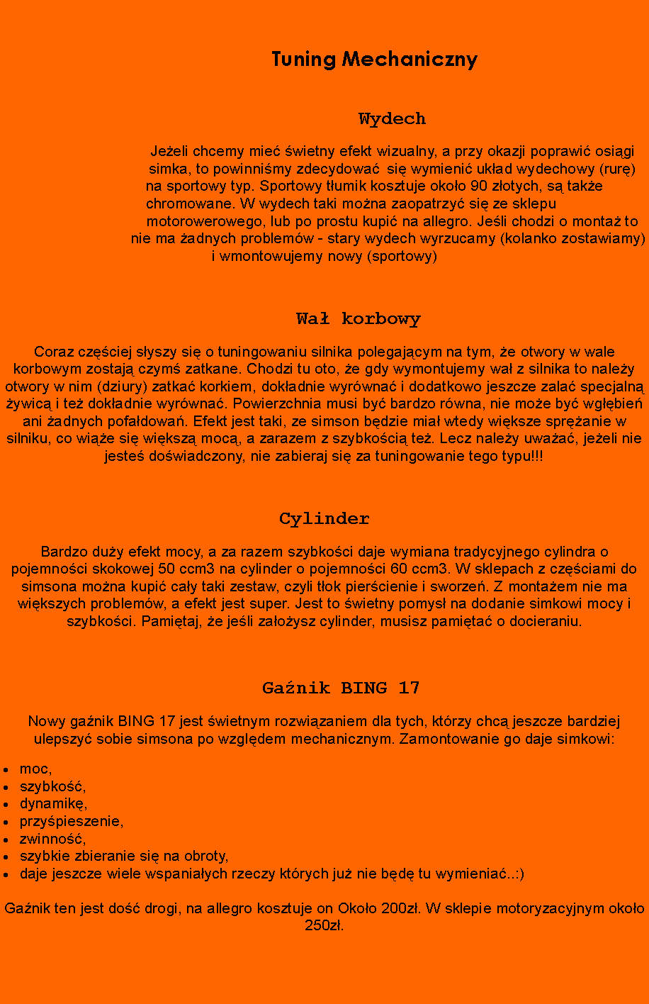 Pole tekstowe:     							Tuning Mechaniczny         				            						Wydech				Jeeli chcemy mie wietny efekt wizualny, a przy okazji poprawi osigi 				simka, to powinnimy zdecydowa 	si wymieni ukad wydechowy (rur) 			      na sportowy typ. Sportowy tumik kosztuje okoo 90 zotych, s take 				      chromowane. W wydech taki mona zaopatrzy si ze sklepu 							motorowerowego, lub po prostu kupi na allegro. Jeli chodzi o monta to 			      nie ma adnych problemw - stary wydech wyrzucamy (kolanko zostawiamy) i wmontowujemy nowy (sportowy) 		Wa korbowyCoraz czciej syszy si o tuningowaniu silnika polegajcym na tym, e otwory w wale korbowym zostaj czym zatkane. Chodzi tu oto, e gdy wymontujemy wa z silnika to naley otwory w nim (dziury) zatka korkiem, dokadnie wyrwna i dodatkowo jeszcze zala specjaln ywic i te dokadnie wyrwna. Powierzchnia musi by bardzo rwna, nie moe by wgbie ani adnych pofadowa. Efekt jest taki, ze simson bdzie mia wtedy wiksze spranie w silniku, co wie si wiksz moc, a zarazem z szybkoci te. Lecz naley uwaa, jeeli nie jeste dowiadczony, nie zabieraj si za tuningowanie tego typu!!!						CylinderBardzo duy efekt mocy, a za razem szybkoci daje wymiana tradycyjnego cylindra o pojemnoci skokowej 50 ccm3 na cylinder o pojemnoci 60 ccm3. W sklepach z czciami do simsona mona kupi cay taki zestaw, czyli tok piercienie i sworze. Z montaem nie ma wikszych problemw, a efekt jest super. Jest to wietny pomys na dodanie simkowi mocy i szybkoci. Pamitaj, e jeli zaoysz cylinder, musisz pamita o docieraniu.	Ganik BING 17Nowy ganik BING 17 jest wietnym rozwizaniem dla tych, ktrzy chc jeszcze bardziej ulepszy sobie simsona po wzgldem mechanicznym. Zamontowanie go daje simkowi:moc,szybko,dynamik,przypieszenie,zwinno,szybkie zbieranie si na obroty,daje jeszcze wiele wspaniaych rzeczy ktrych ju nie bd tu wymienia..:)Ganik ten jest do drogi, na allegro kosztuje on Okoo 200z. W sklepie motoryzacyjnym okoo 250z. 